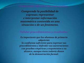 • Comunicar información matemática.
 Comprende la posibilidad de
     expresar, representar
  e interpretar información
 matemática contenida en una
 situación o de un fenómeno.

• Validar procedimientos y resultados.
 Es importante que los alumnos de primaria
                 adquieran
  la confianza suficiente para expresar sus
procedimientos y defender sus aseveraciones
  con pruebas empíricas y argumentos a su
     alcance, aunque éstos todavía disten
         de la demostración formal.
 