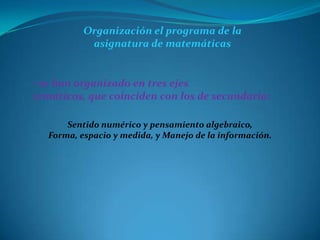 Organización el programa de la
           asignatura de matemáticas


• se han organizado en tres ejes
temáticos, que coinciden con los de secundaria:

      Sentido numérico y pensamiento algebraico,
  Forma, espacio y medida, y Manejo de la información.
 