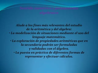 Sentido numérico y pensamiento
                algebraico


      Alude a los fines más relevantes del estudio
              de la aritmética y del álgebra:
• La modelización de situaciones mediante el uso del
                   lenguaje matemático.
 • La exploración de propiedades aritméticas que en
          la secundaria podrán ser formuladas
                y validadas con el álgebra.
    • La puesta en práctica de diferentes formas de
             representar y efectuar cálculos.
 