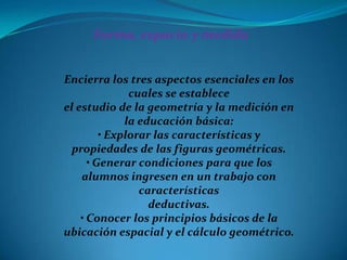 Forma, espacio y medida


Encierra los tres aspectos esenciales en los
               cuales se establece
el estudio de la geometría y la medición en
              la educación básica:
         • Explorar las características y
  propiedades de las figuras geométricas.
      • Generar condiciones para que los
    alumnos ingresen en un trabajo con
                 características
                   deductivas.
    • Conocer los principios básicos de la
ubicación espacial y el cálculo geométrico.
 
