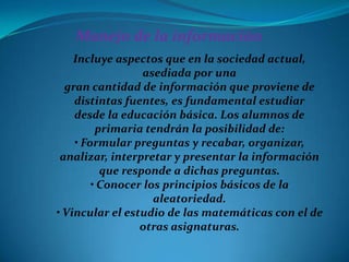 Manejo de la información
    Incluye aspectos que en la sociedad actual,
                  asediada por una
  gran cantidad de información que proviene de
    distintas fuentes, es fundamental estudiar
    desde la educación básica. Los alumnos de
         primaria tendrán la posibilidad de:
    • Formular preguntas y recabar, organizar,
 analizar, interpretar y presentar la información
          que responde a dichas preguntas.
        • Conocer los principios básicos de la
                    aleatoriedad.
• Vincular el estudio de las matemáticas con el de
                 otras asignaturas.
 