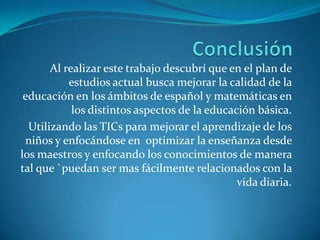 Al realizar este trabajo descubrí que en el plan de
           estudios actual busca mejorar la calidad de la
 educación en los ámbitos de español y matemáticas en
            los distintos aspectos de la educación básica.
  Utilizando las TICs para mejorar el aprendizaje de los
 niños y enfocándose en optimizar la enseñanza desde
los maestros y enfocando los conocimientos de manera
tal que `puedan ser mas fácilmente relacionados con la
                                               vida diaria.
 