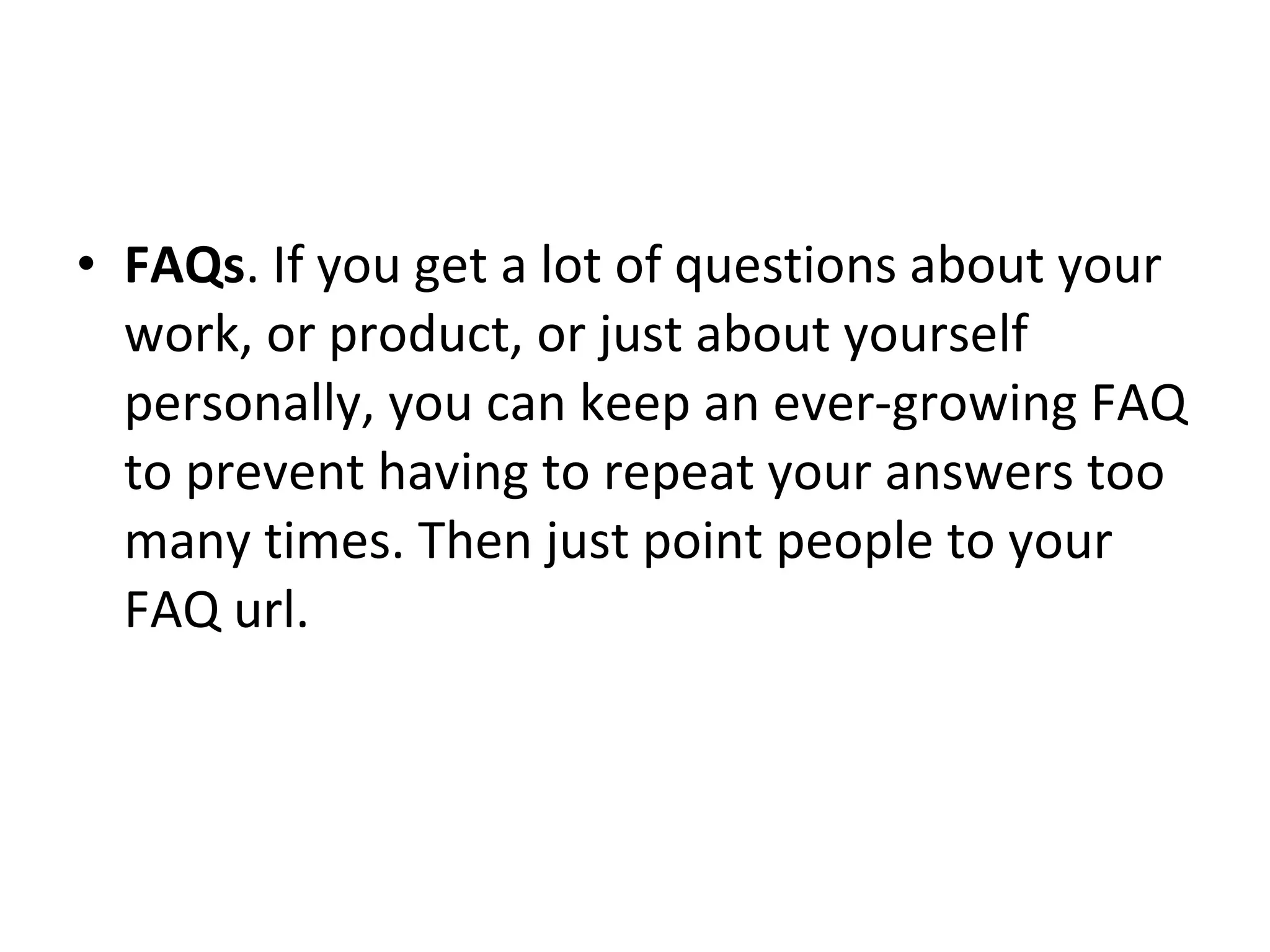 FAQs . If you get a lot of questions about your work, or product, or just about yourself personally, you can keep an ever-growing FAQ to prevent having to repeat your answers too many times. Then just point people to your FAQ url. 