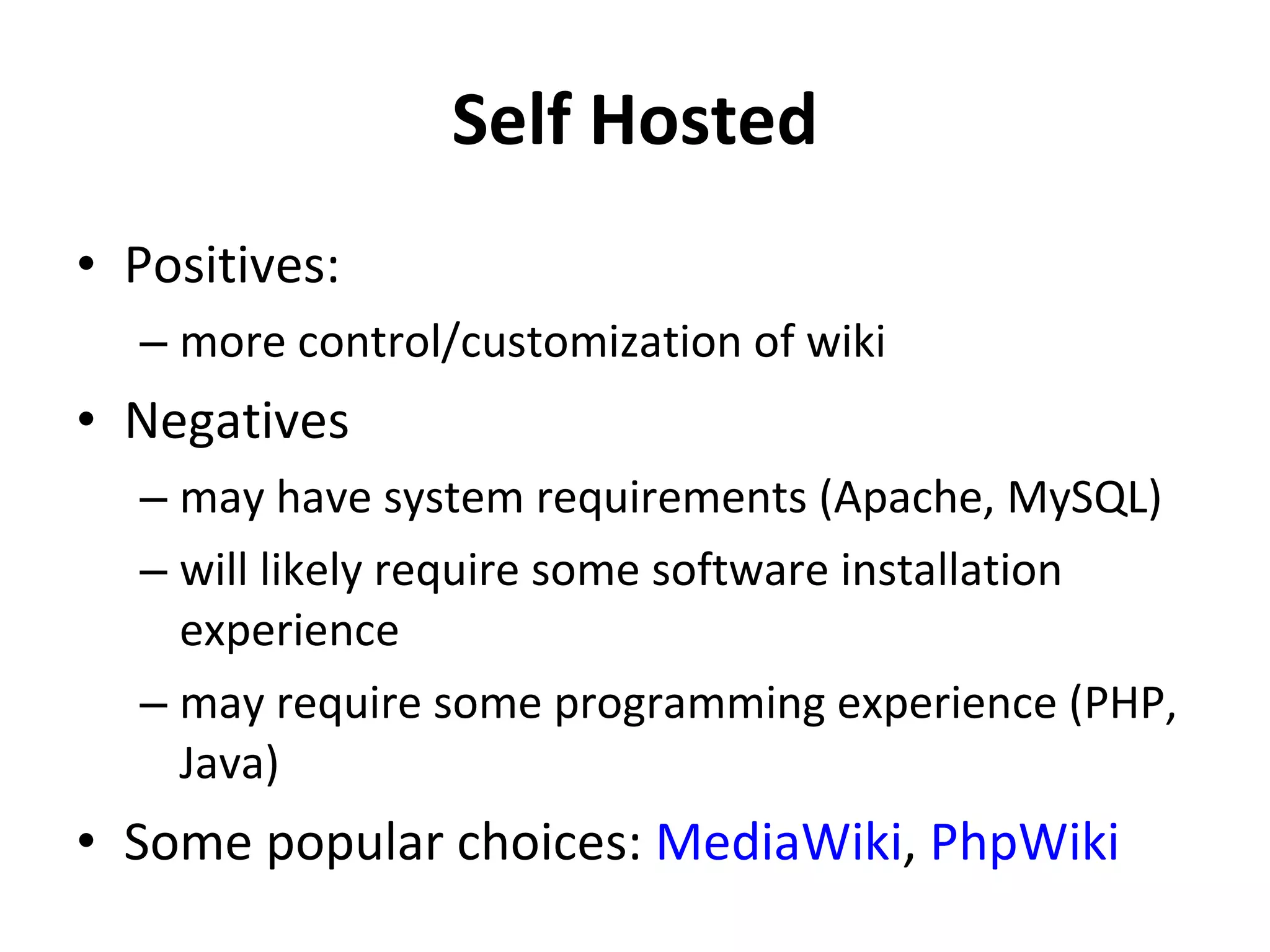 Self Hosted Positives: more control/customization of wiki Negatives may have system requirements (Apache, MySQL) will likely require some software installation experience may require some programming experience (PHP, Java) Some popular choices:  MediaWiki ,  PhpWiki   