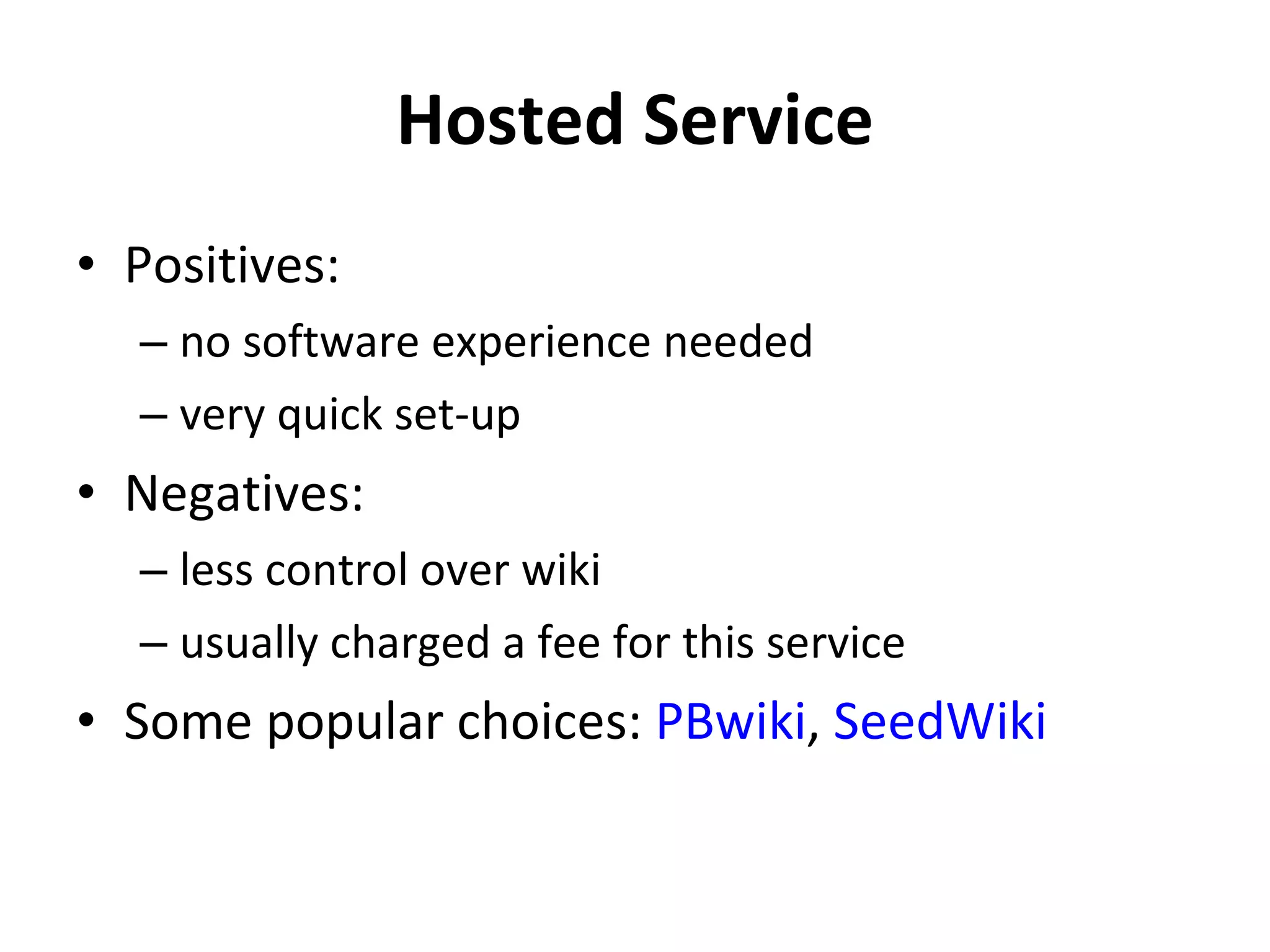 Hosted Service Positives: no software experience needed very quick set-up Negatives: less control over wiki usually charged a fee for this service Some popular choices:  PBwiki ,  SeedWiki 