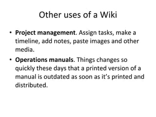 Other uses of a Wiki Project management . Assign tasks, make a timeline, add notes, paste images and other media. Operations manuals . Things changes so quickly these days that a printed version of a manual is outdated as soon as it’s printed and distributed. 