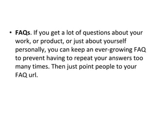 FAQs . If you get a lot of questions about your work, or product, or just about yourself personally, you can keep an ever-growing FAQ to prevent having to repeat your answers too many times. Then just point people to your FAQ url. 