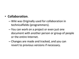 Collaboration .  Wiki was Originally used for collaboration in technicalfields (programmers).  You can work on a project or even just one document with another person or group of people or the entire Internet.  Changes are made and tracked, and you can revert to previous versions if necessary. 
