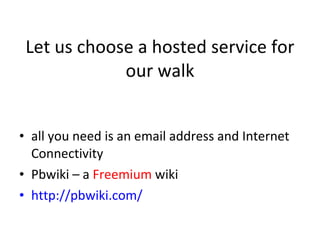 Let us choose a hosted service for our walk all you need is an email address and Internet Connectivity Pbwiki – a  Freemium  wiki  http://pbwiki.com/ 