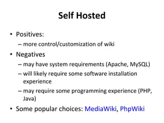 Self Hosted Positives: more control/customization of wiki Negatives may have system requirements (Apache, MySQL) will likely require some software installation experience may require some programming experience (PHP, Java) Some popular choices:  MediaWiki ,  PhpWiki   