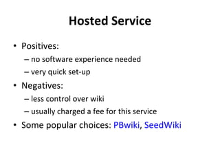 Hosted Service Positives: no software experience needed very quick set-up Negatives: less control over wiki usually charged a fee for this service Some popular choices:  PBwiki ,  SeedWiki 