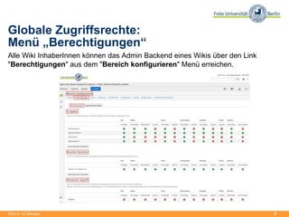 8
Globale Zugriffsrechte:
Menü „Berechtigungen“
Alle Wiki InhaberInnen können das Admin Backend eines Wikis über den Link
"Berechtigungen" aus dem "Bereich konfigurieren" Menü erreichen.
Wiki in 15 Minuten
 