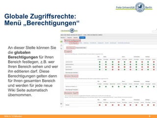 9
Globale Zugriffsrechte:
Menü „Berechtigungen“
Wiki in 15 Minuten
An dieser Stelle können Sie
die globalen
Berechtigungen für Ihren
Bereich festlegen, z.B. wer
Ihren Bereich sehen und wer
ihn editieren darf. Diese
Berechtigungen gelten dann
für Ihren gesamten Bereich
und werden für jede neue
Wiki Seite automatisch
übernommen.
 