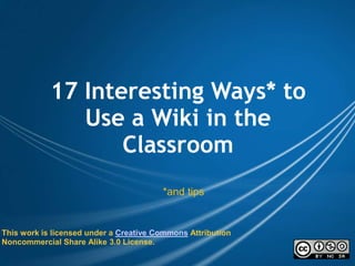 17 Interesting Ways* to Use a Wiki in the Classroom *and tips This work is licensed under a Creative Commons Attribution Noncommercial Share Alike 3.0 License. 