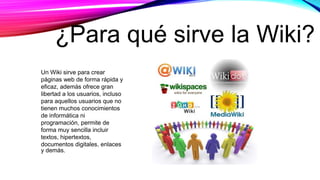Un Wiki sirve para crear
páginas web de forma rápida y
eficaz, además ofrece gran
libertad a los usuarios, incluso
para aquellos usuarios que no
tienen muchos conocimientos
de informática ni
programación, permite de
forma muy sencilla incluir
textos, hipertextos,
documentos digitales, enlaces
y demás.
¿Para qué sirve la Wiki?
 