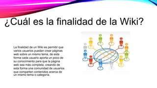 La finalidad de un Wiki es permitir que
varios usuarios puedan crear páginas
web sobre un mismo tema, de esta
forma cada usuario aporta un poco de
su conocimiento para que la página
web sea más completa, creando de
esta forma una comunidad de usuarios
que comparten contenidos acerca de
un mismo tema o categoría.
¿Cuál es la finalidad de la Wiki?
 