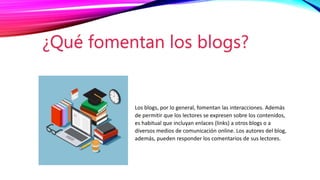 Los blogs, por lo general, fomentan las interacciones. Además
de permitir que los lectores se expresen sobre los contenidos,
es habitual que incluyan enlaces (links) a otros blogs o a
diversos medios de comunicación online. Los autores del blog,
además, pueden responder los comentarios de sus lectores.
¿Qué fomentan los blogs?
 