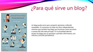 Un blog puede servir para compartir opiniones o difundir
novedades. En ocasiones se tratan de sitios independientes,
mientras que también hay blogs que funcionan como secciones
o anexos del sitio web principal. En la actualidad además
existen los blogs que se asemejan a portales informativos, con
noticias y artículos periodísticos.
¿Para qué sirve un blog?
 