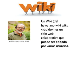 Un Wiki (del
hawaiano wiki wiki,
«rápido») es un
sitio web
colaborativo que
puede ser editado
por varios usuarios.
Ward Cunningham, inventor del wiki
 