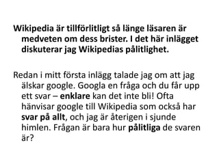 Wikipedia är tillförlitligt så länge läsaren är medveten om dess brister. I det här inlägget diskuterar jag Wikipedias pålitlighet.Redan i mitt första inlägg talade jag om att jag älskar google. Googla en fråga och du får upp ett svar – enklare kan det inte bli! Ofta hänvisar google till Wikipedia som också har svar på allt, och jag är återigen i sjunde himlen. Frågan är bara hur pålitliga de svaren är?