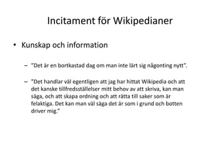 Incitament för WikipedianerKunskap och information”Det är en bortkastad dag om man inte lärt sig någonting nytt”. ”Det handlar väl egentligen att jag har hittat Wikipedia och att det kanske tillfredsställelser mitt behov av att skriva, kan man säga, och att skapa ordning och att rätta till saker som är felaktiga. Det kan man väl säga det är som i grund och botten driver mig.” 