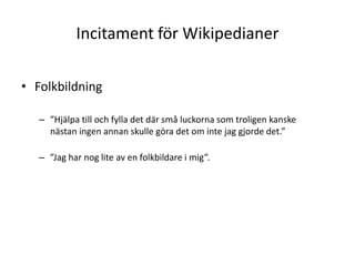 Incitament för WikipedianerFolkbildning”Hjälpa till och fylla det där små luckorna som troligen kanske nästan ingen annan skulle göra det om inte jag gjorde det.””Jag har nog lite av en folkbildare i mig”.