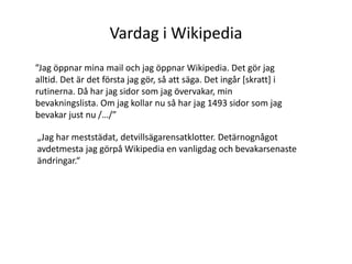 Vardag i Wikipedia”Jag öppnar mina mail och jag öppnar Wikipedia. Det gör jag alltid. Det är det första jag gör, så att säga. Det ingår [skratt] i rutinerna. Då har jag sidor som jag övervakar, min bevakningslista. Om jag kollar nu så har jag 1493 sidor som jag bevakar just nu /…/”„Jag har meststädat, detvillsägarensatklotter. Detärnognågotavdetmesta jag görpå Wikipedia en vanligdag och bevakarsenasteändringar.“