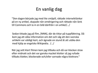 En vanlig dag”Den dagen började jag med lite småpill, rättade interwikilänkar på en ny artikel, skapade nån omdirigering och rättade nån länk till Commons och la in en bild därifrån i en artikel/…/Sedan tittade jag på film, [NNN], där de tittar på tuppfäktning. Då kom jag att söka information om det och såg att den svenska artikeln var väldigt kort, och ägnade en stund åt att utöka den med hjälp av engelska Wikipedia.  /…/När jag sett klart filmen kom jag tillbaka och då var klockan strax efter midnatt och det var ganska mycket klotter så jag rullade tillbaks klotter, blockerade och/eller varnade några klottrare.”
