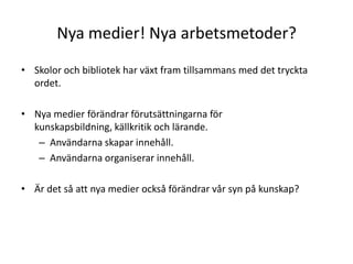 Nya medier! Nya arbetsmetoder?Skolor och bibliotek har växt fram tillsammans med det tryckta ordet.Nya medier förändrar förutsättningarna för kunskapsbildning, källkritik och lärande.Användarna skapar innehåll.Användarna organiserar innehåll.Är det så att nya medier också förändrar vår syn på kunskap?