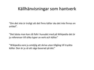 Källhänvisningar som hantverk”Om det inte är troligt att det finns källor ska det inte finnas en artikel”. ”Det bästa man kan slå folk i huvudet med på Wikipedia det är ju referenser till olika typer av verk och källor.””Wikipedia vore ju omöjlig att skriva utan tillgång till tryckta källor. Den är ju så att säga baserad på det.” 