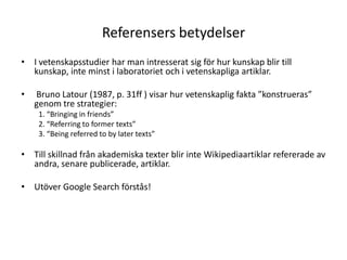 Referensers betydelserI vetenskapsstudier har man intresserat sig för hur kunskap blir till kunskap, inte minst i laboratoriet och i vetenskapliga artiklar. Bruno Latour (1987, p. 31ff ) visar hur vetenskaplig fakta ”konstrueras” genom tre strategier:1. “Bringing in friends”2. “Referring to former texts”3. “Being referred to by later texts”Till skillnad från akademiska texter blir inte Wikipediaartiklar refererade av andra, senare publicerade, artiklar.Utöver Google Search förstås! 