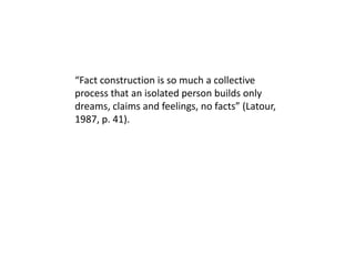 “Fact construction is so much a collective process that an isolated person builds only dreams, claims and feelings, no facts” (Latour, 1987, p. 41). 