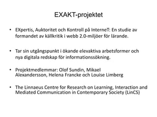 EXAKT-projektetEXpertis, Auktoritet och Kontroll på InterneT: En studie av formandet av källkritik i webb 2.0-miljöer för lärande.Tar sin utgångspunkt i ökande elevaktiva arbetsformer och nya digitala redskap för informationssökning.Projektmedlemmar: Olof Sundin, Mikael Alexandersson, Helena Francke och Louise LimbergThe Linnaeus Centre for Research on Learning, Interaction and Mediated Communication in Contemporary Society (LinCS)