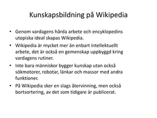 Kunskapsbildning på WikipediaGenom vardagens hårda arbete och encyklopedins utopiska ideal skapas Wikipedia.Wikipedia är mycket mer än enbart intellektuellt arbete, det är också en gemenskap uppbyggd kring vardagens rutiner.Inte bara människor bygger kunskap utan också sökmotorer, robotar, länkar och massor med andra funktioner.På Wikipedia sker en slags återvinning, men också bortsortering, av det som tidigare är publicerat.