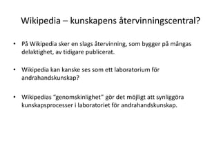 Wikipedia – kunskapens återvinningscentral?På Wikipedia sker en slags återvinning, som bygger på mångas delaktighet, av tidigare publicerat.Wikipedia kan kanske ses som ett laboratorium för andrahandskunskap?Wikipedias “genomskinlighet” gör det möjligt att synliggöra kunskapsprocesser i laboratoriet för andrahandskunskap.