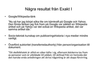 Några resultat från Exakt IGoogle/Wikipedia-länk”Nu så har jag börjat söka lite om kärnkraft på Google och Yahoo. Den första länken jag fick fram på Google var såklart en Wikipedia artikel och på Yahoo var det också en Wikipedia artikel, det var samma artikel där.”Socio-teknisk kunskap om publiceringshistoria i nya medier mindre vanligt.Överförd auktoritet (transferredauthority) från person/organisation till dokument.”Ett skolbibliotek är alltid en säker källa i sig, eftersom böckerna tas fram av personer som är utbildade till jobbet, till skillnad från en hemsida där den kanske enda anledningen att skriva någonting är att skapa förvirring. 