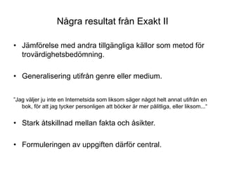 Några resultat från Exakt IIJämförelse med andra tillgängliga källor som metod för trovärdighetsbedömning. Generalisering utifrån genre eller medium.”Jag väljer ju inte en Internetsida som liksom säger något helt annat utifrån en bok, för att jag tycker personligen att böcker är mer pålitliga, eller liksom...“Stark åtskillnad mellan fakta och åsikter. Formuleringen av uppgiften därför central.