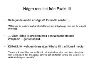 Några resultat från Exakt IIIDeltagande media ansågs då förmedla åsikter ...”Alltså det är ju det man kanske hittar en trovärdig blogg men det är ju ändå en blogg”… vilket ledde till problem med den faktaorienterade Wikipedia – genrekonflikt.Källkritik för webben översattes tillbaka till traditionell media.”Denna bok innehåller mycket lärorik och användbar fakta men även här måste man tänka på att den är något år gammal och att faktan kanske inte stämmer in exakt med dagens samhälle”