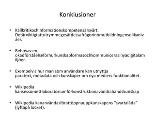 KonklusionerKällkritikochinformationskompetensärsvårt. Detärviktigtattutrymmegesåtdessafrågorinomutbildningensolikanivåer.Behovav en ökadförståelseförhurkunskapformasochkommunicerasinyadigitalamiljöer.Exempelvis hur man som användare kan utnyttja paratext, metadata och kunskaper om nya mediers funktionalitet.Wikipedia kansessomettlaboratoriumförkonstruktionavandrahandskunskapWikipedia kananvändasförattöppnauppkunskapens “svartalåda” (lyftapå locket).