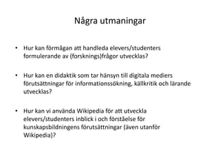 Några utmaningarHur kan förmågan att handleda elevers/studenters formulerande av (forsknings)frågor utvecklas?Hur kan en didaktik som tar hänsyn till digitala mediers förutsättningar för informationssökning, källkritik och lärande utvecklas?Hur kan vi använda Wikipedia för att utveckla elevers/studenters inblick i och förståelse för kunskapsbildningens förutsättningar (även utanför Wikipedia)?
