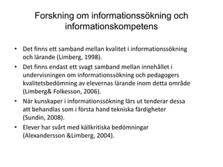 Forskning om informationssökning och informationskompetensDet finns ett samband mellan kvalitet i informationssökning och lärande (Limberg, 1998).Det finns endast ett svagt samband mellan innehållet i undervisningen om informationssökning och pedagogers kvalitetsbedömning av elevernas lärande inom detta område (Limberg & Folkesson, 2006).När kunskaper i informationssökning lärs ut tenderar dessa att behandlas som i första hand tekniska färdigheter (Sundin, 2008).Elever har svårt med källkritiska bedömningar (Alexandersson & Limberg, 2004).