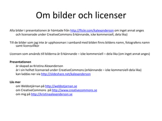 Om bilder och licenserAlla bilder i presentationen är hämtade från http://flickr.com/kalexanderson om inget annat anges	och licenserade under CreativeCommons Erkännande, icke kommersiell, dela lika)Till de bilder som jag inte är upphovsman i samband med bilden finns bildens namn, fotografens namn samt licensvillkorLicensen som används till bilderna är Erkännande – icke kommersiell – dela lika (om inget annat anges)Presentationen 	är skapad av Kristina Alexanderson	är i sin helhet licenserad under CreativeCommons (erkännande – icke kommersiell-dela lika) 	kan laddas ner via http://slideshare.net/kalexandersonLäs mer	om Webbstjärnan på http://webbstjarnan.se	om CreativeCommons  på http://www.creativecommons.se	om mig på http://kristinaalexanderson.se