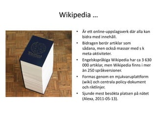 Wikipedia …Är ett online-uppslagsverk där alla kan bidra med innehåll.Bidragen berör artiklar som sådana, men också massor med s k meta-aktiviteter.Engelskspråkiga Wikipedia har ca 3 630 000 artiklar, men Wikipedia finns i mer än 250 språkversioner.Formas genom en mjukvaruplattform (wiki) och centrala policy-dokument och riktlinjer.Sjunde mest besökta platsen på nätet (Alexa, 2011-05-13).