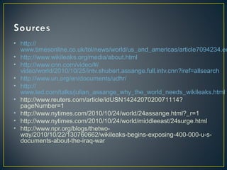 • http://
www.timesonline.co.uk/tol/news/world/us_and_americas/article7094234.ec
• http://www.wikileaks.org/media/about.html
• http://www.cnn.com/video/#/
video/world/2010/10/25/intv.shubert.assange.full.intv.cnn?iref=allsearch
• http://www.un.org/en/documents/udhr/
• http://
www.ted.com/talks/julian_assange_why_the_world_needs_wikileaks.html
• http://www.reuters.com/article/idUSN1424207020071114?
pageNumber=1
• http://www.nytimes.com/2010/10/24/world/24assange.html?_r=1
• http://www.nytimes.com/2010/10/24/world/middleeast/24surge.html
• http://www.npr.org/blogs/thetwo-
way/2010/10/22/130760662/wikileaks-begins-exposing-400-000-u-s-
documents-about-the-iraq-war
 