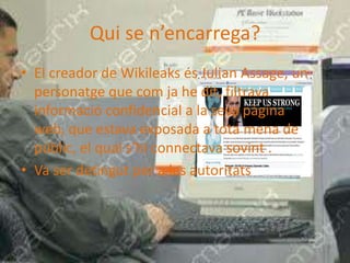 El creador de Wikileaks és Julian Assage, un personatge que com ja he dit, filtrava informació confidencial a la seva pàgina web, que estava exposada a tota mena de públic, el qual s’hi connectava sovint .Va ser detingut per a les autoritats Qui se n’encarrega?