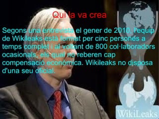 Qui la va crea
Segons una entrevista el gener de 2010, l'equip
de Wikileaks està format per cinc persones a
temps complet i al voltant de 800 col·laboradors
ocasionals, els qual no reberen cap
compensació econòmica. Wikileaks no disposa
d'una seu oficial.
 