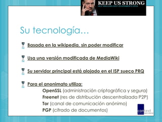Su tecnología…Basada en la wikipedia, sin poder modificarUsa una versión modificada de MediaWikiSu servidor principal está alojado en el ISP sueco PRQPara el anonimato utiliza:OpenSSL (administración criptográfica y segura)Freenet (res de distribución descentralizada P2P)Tor (canal de comunicación anónimo)PGP (cifrado de documentos)