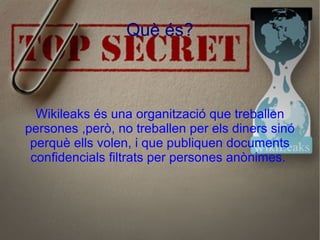 Què és? Wikileaks és una organització que treballen persones ,però, no treballen per els diners sinó perquè ells volen, i que publiquen documents confidencials filtrats per persones anònimes.  