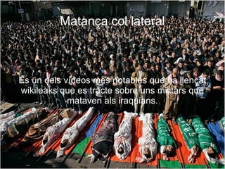 Matança col·lateral És un dels vídeos mes notables que ha llençat wikileaks que es tracte sobre uns militars que mataven als iraquians. 