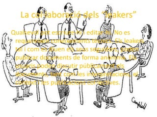 La col·laboració dels “leakers” Qualsevol pot escriure-hi i editar-hi. No es requereixen coneixements tècnics. Els leakers tal i com es diuen els seus seguidors, poden publicar documents de forma anònima. Els usuaris poden discutir públicament els documents, tant com les interpretacions, el context i les publicacions col·lectives. 